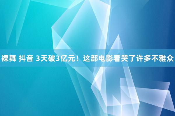 裸舞 抖音 3天破3亿元！这部电影看哭了许多不雅众