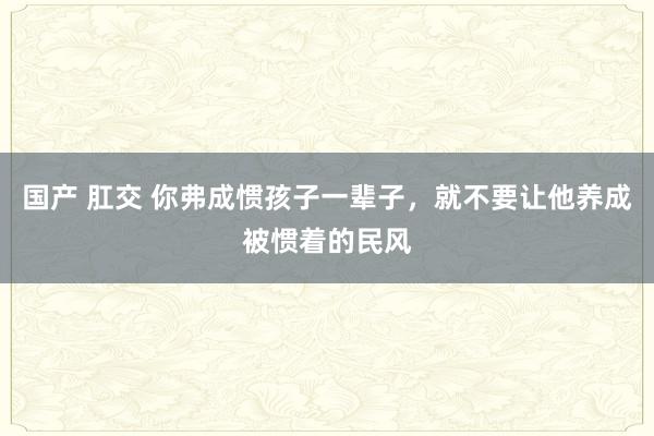 国产 肛交 你弗成惯孩子一辈子，就不要让他养成被惯着的民风