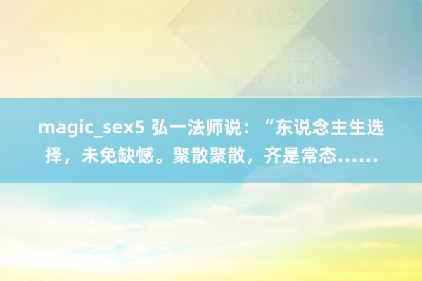 magic_sex5 弘一法师说：“东说念主生选择，未免缺憾。聚散聚散，齐是常态……