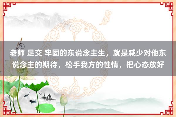 老师 足交 牢固的东说念主生，就是减少对他东说念主的期待，松手我方的性情，把心态放好