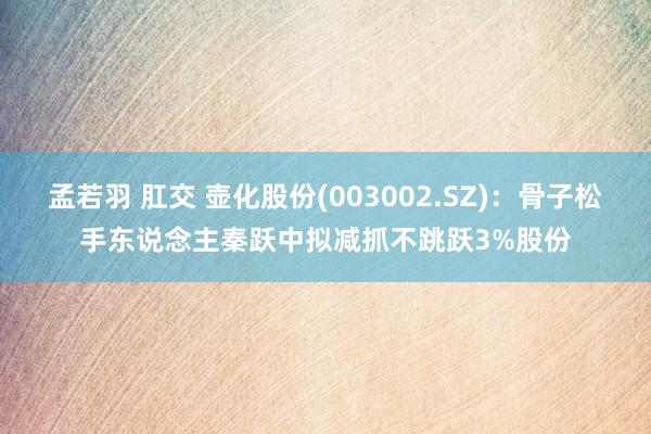 孟若羽 肛交 壶化股份(003002.SZ)：骨子松手东说念主秦跃中拟减抓不跳跃3%股份