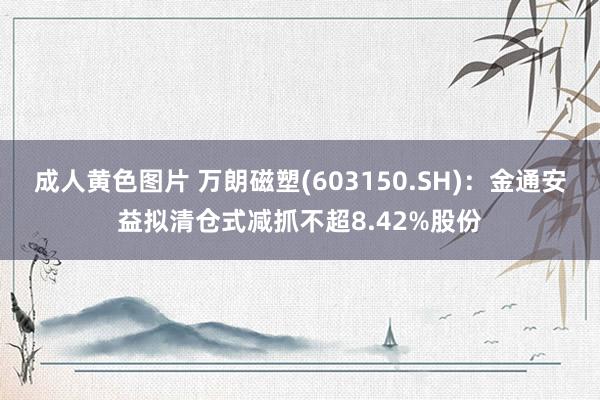 成人黄色图片 万朗磁塑(603150.SH)：金通安益拟清仓式减抓不超8.42%股份