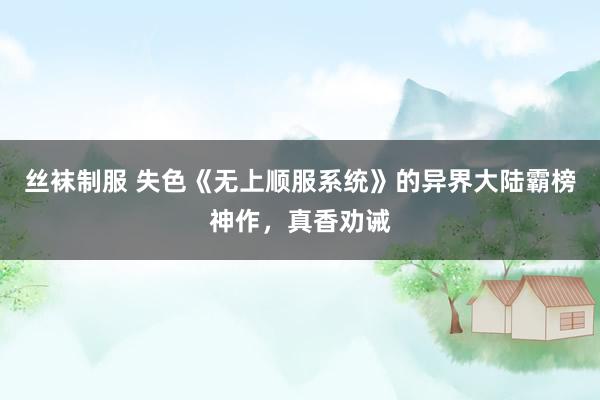 丝袜制服 失色《无上顺服系统》的异界大陆霸榜神作，真香劝诫