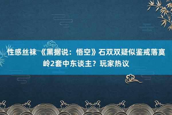 性感丝袜 《黑据说：悟空》石双双疑似鉴戒落寞岭2套中东谈主？玩家热议