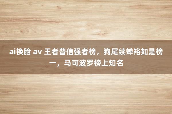 ai换脸 av 王者普信强者榜，狗尾续蝉裕如是榜一，马可波罗榜上知名