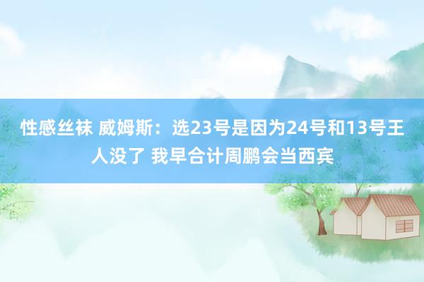 性感丝袜 威姆斯：选23号是因为24号和13号王人没了 我早合计周鹏会当西宾