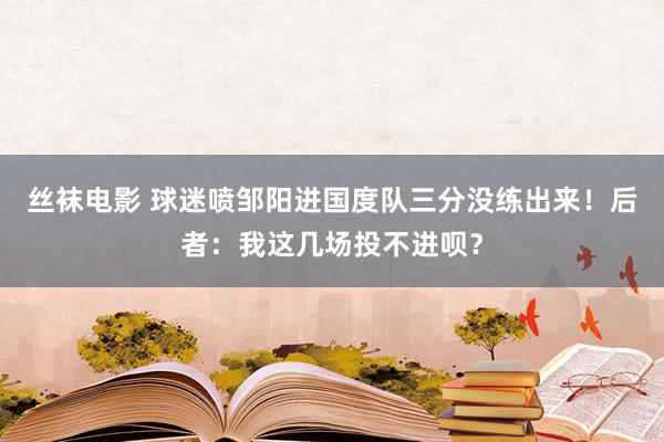 丝袜电影 球迷喷邹阳进国度队三分没练出来！后者：我这几场投不进呗？