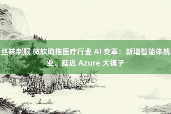 丝袜制服 微软助推医疗行业 AI 变革：新增智能体就业、延迟 Azure 大模子