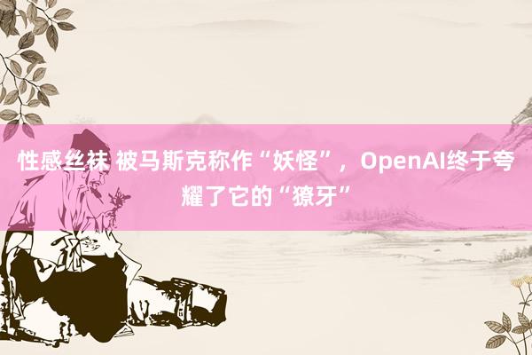 性感丝袜 被马斯克称作“妖怪”，OpenAI终于夸耀了它的“獠牙”