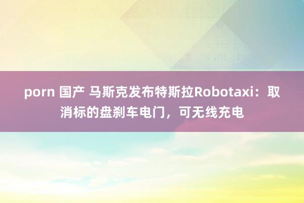 porn 国产 马斯克发布特斯拉Robotaxi：取消标的盘刹车电门，可无线充电