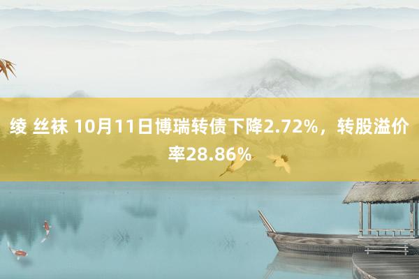 绫 丝袜 10月11日博瑞转债下降2.72%，转股溢价率28.86%