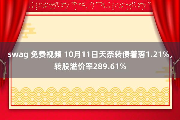 swag 免费视频 10月11日天奈转债着落1.21%，转股溢价率289.61%