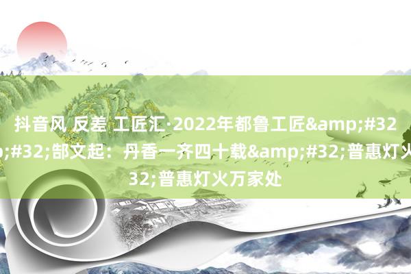 抖音风 反差 工匠汇·2022年都鲁工匠&#32;|&#32;郜文起：丹香一齐四十载&#32;普惠灯火万家处