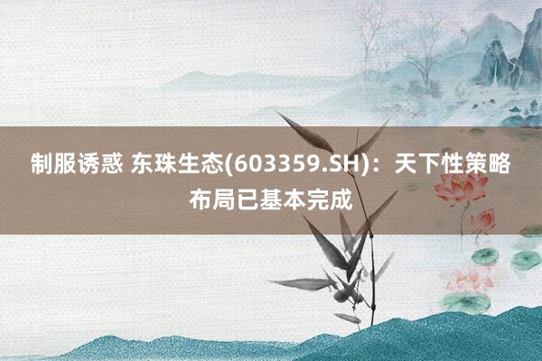 制服诱惑 东珠生态(603359.SH)：天下性策略布局已基本完成