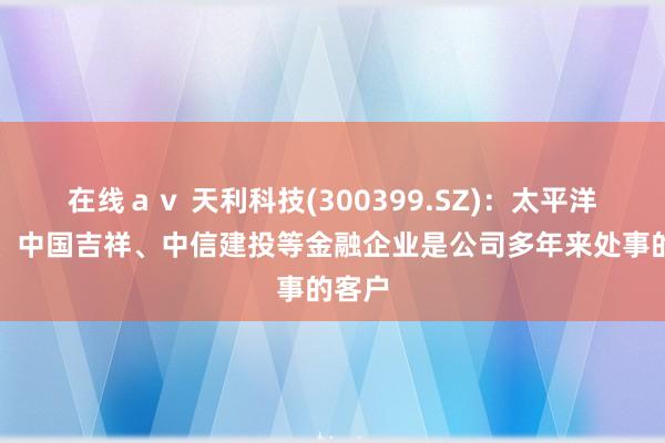 在线ａｖ 天利科技(300399.SZ)：太平洋保障、中国吉祥、中信建投等金融企业是公司多年来处事的客户