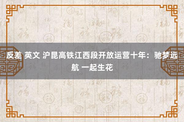 反差 英文 沪昆高铁江西段开放运营十年：驰梦远航 一起生花