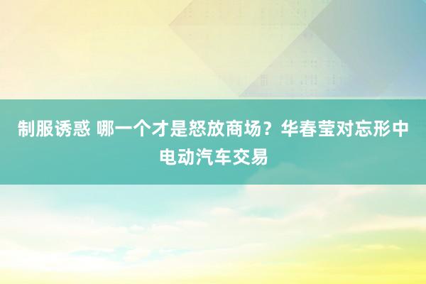 制服诱惑 哪一个才是怒放商场？华春莹对忘形中电动汽车交易