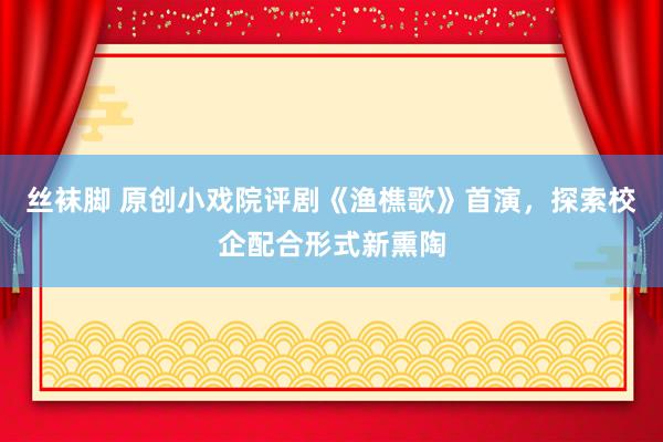 丝袜脚 原创小戏院评剧《渔樵歌》首演，探索校企配合形式新熏陶