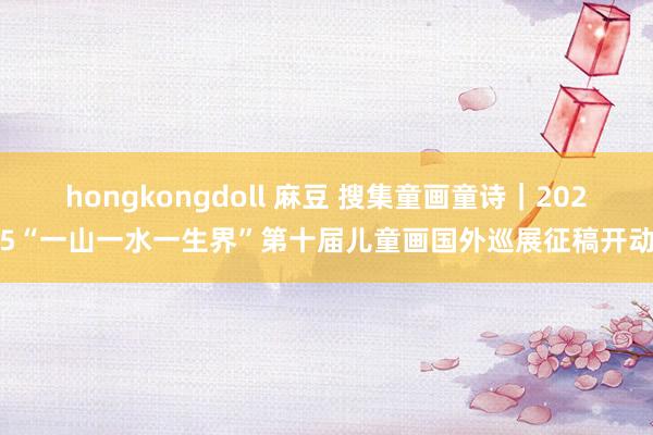 hongkongdoll 麻豆 搜集童画童诗｜2025“一山一水一生界”第十届儿童画国外巡展征稿开动