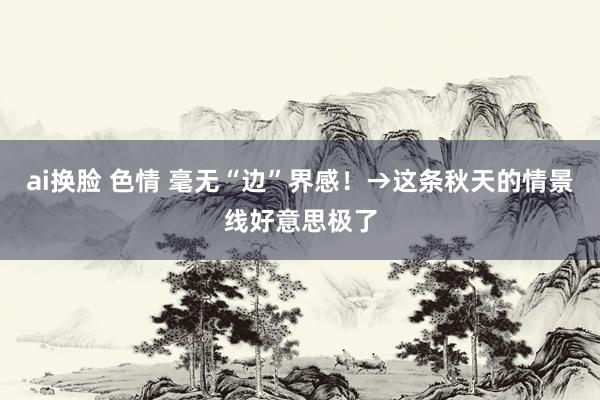 ai换脸 色情 毫无“边”界感！→这条秋天的情景线好意思极了