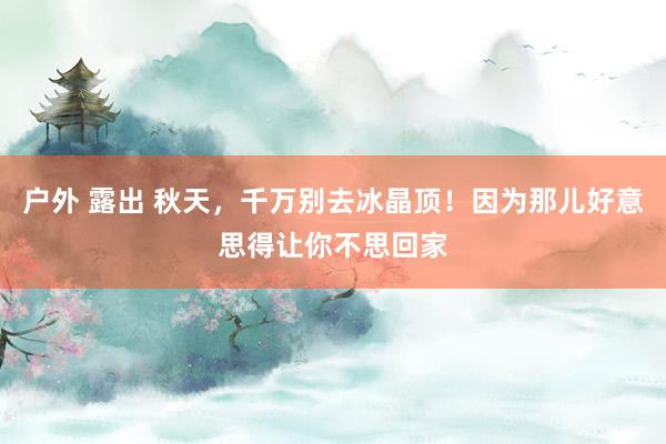 户外 露出 秋天，千万别去冰晶顶！因为那儿好意思得让你不思回家