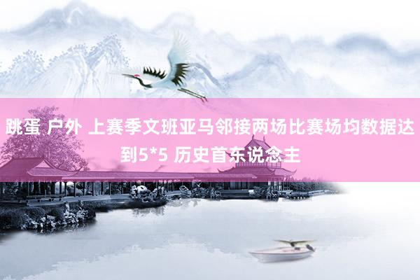 跳蛋 户外 上赛季文班亚马邻接两场比赛场均数据达到5*5 历史首东说念主