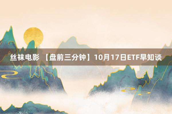 丝袜电影 【盘前三分钟】10月17日ETF早知谈