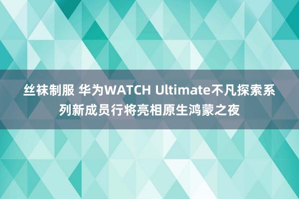 丝袜制服 华为WATCH Ultimate不凡探索系列新成员行将亮相原生鸿蒙之夜