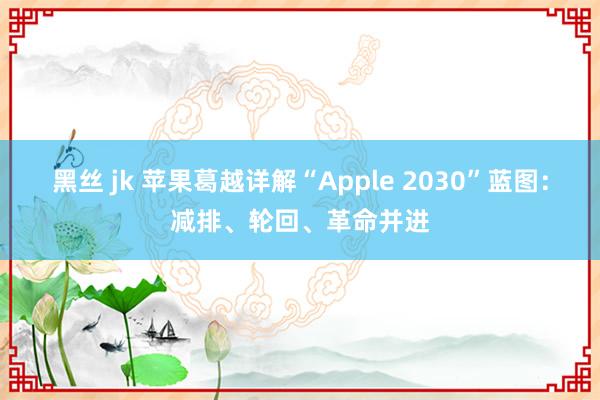 黑丝 jk 苹果葛越详解“Apple 2030”蓝图：减排、轮回、革命并进