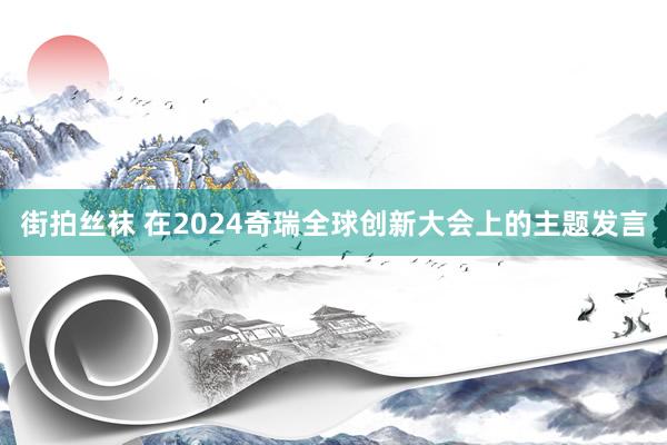 街拍丝袜 在2024奇瑞全球创新大会上的主题发言