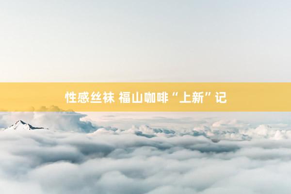 性感丝袜 福山咖啡“上新”记