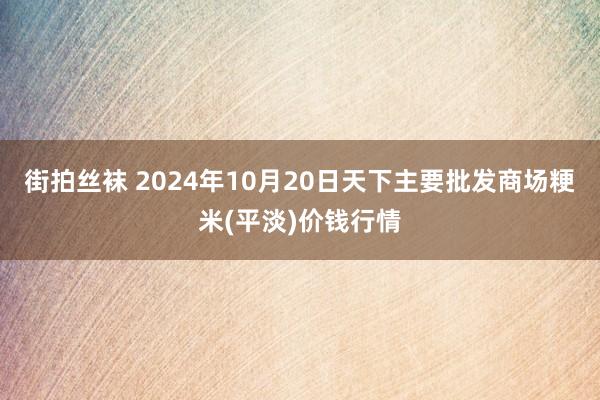 街拍丝袜 2024年10月20日天下主要批发商场粳米(平淡)价钱行情