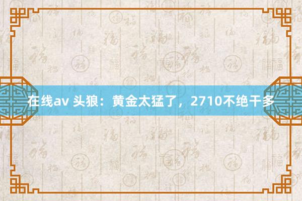 在线av 头狼：黄金太猛了，2710不绝干多