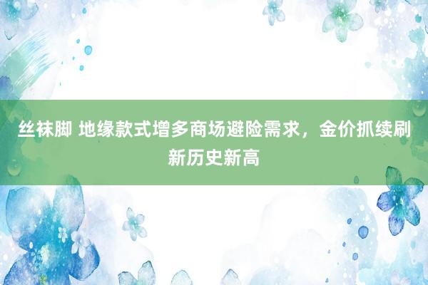 丝袜脚 地缘款式增多商场避险需求，金价抓续刷新历史新高