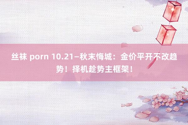 丝袜 porn 10.21—秋末悔城：金价平开不改趋势！择机趁势主框架！