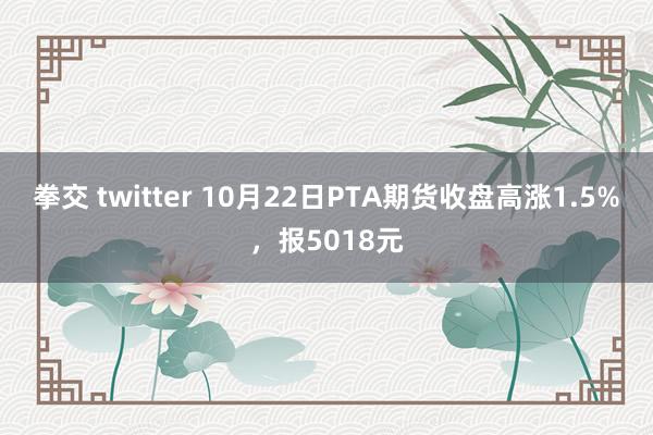 拳交 twitter 10月22日PTA期货收盘高涨1.5%，报5018元