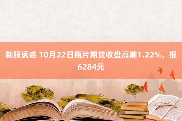 制服诱惑 10月22日瓶片期货收盘高潮1.22%，报6284元