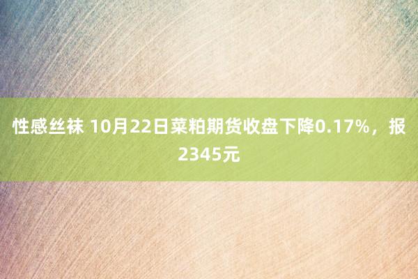 性感丝袜 10月22日菜粕期货收盘下降0.17%，报2345元