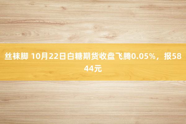 丝袜脚 10月22日白糖期货收盘飞腾0.05%，报5844元