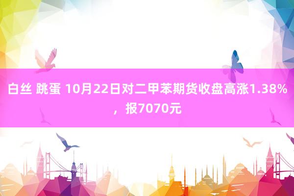 白丝 跳蛋 10月22日对二甲苯期货收盘高涨1.38%，报7070元