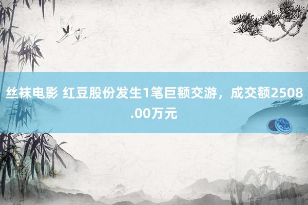 丝袜电影 红豆股份发生1笔巨额交游，成交额2508.00万元