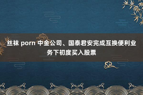 丝袜 porn 中金公司、国泰君安完成互换便利业务下初度买入股票