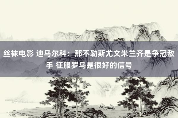 丝袜电影 迪马尔科：那不勒斯尤文米兰齐是争冠敌手 征服罗马是很好的信号