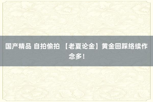 国产精品 自拍偷拍 【老夏论金】黄金回踩络续作念多！