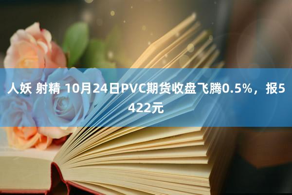 人妖 射精 10月24日PVC期货收盘飞腾0.5%，报5422元