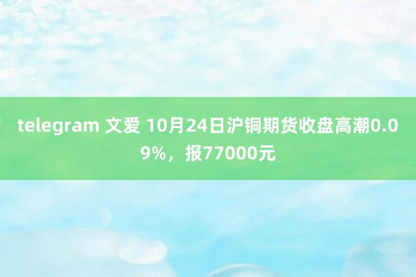 telegram 文爱 10月24日沪铜期货收盘高潮0.09%，报77000元