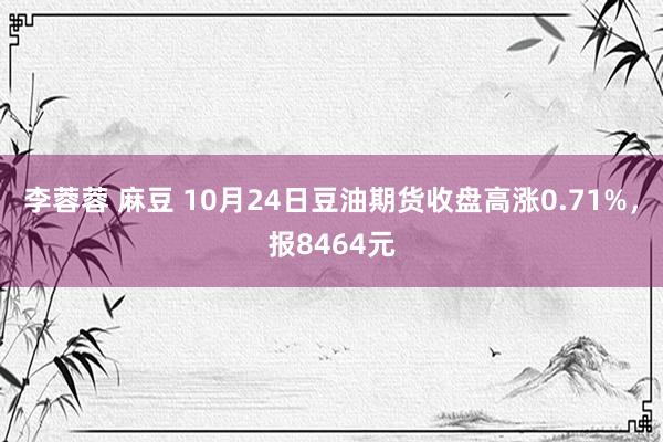 李蓉蓉 麻豆 10月24日豆油期货收盘高涨0.71%，报8464元