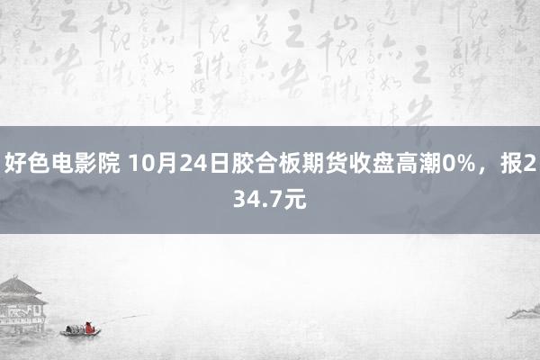 好色电影院 10月24日胶合板期货收盘高潮0%，报234.7元