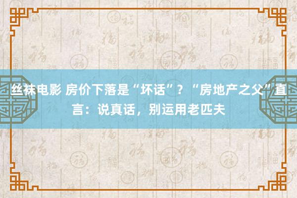 丝袜电影 房价下落是“坏话”？“房地产之父”直言：说真话，别运用老匹夫