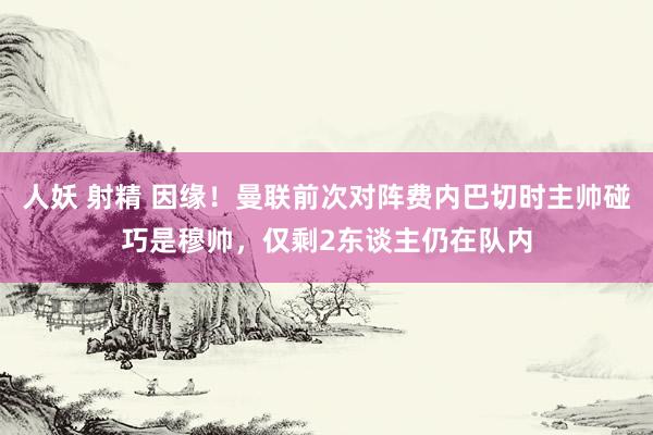 人妖 射精 因缘！曼联前次对阵费内巴切时主帅碰巧是穆帅，仅剩2东谈主仍在队内